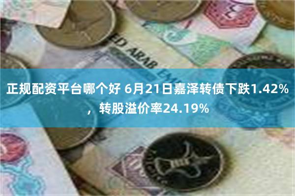 正规配资平台哪个好 6月21日嘉泽转债下跌1.42%，转股溢价率24.19%