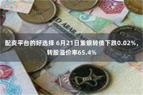 配资平台的好选择 6月21日紫银转债下跌0.02%，转股溢价率65.4%