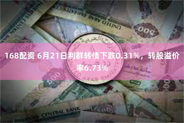 168配资 6月21日利群转债下跌0.31%，转股溢价率6.73%