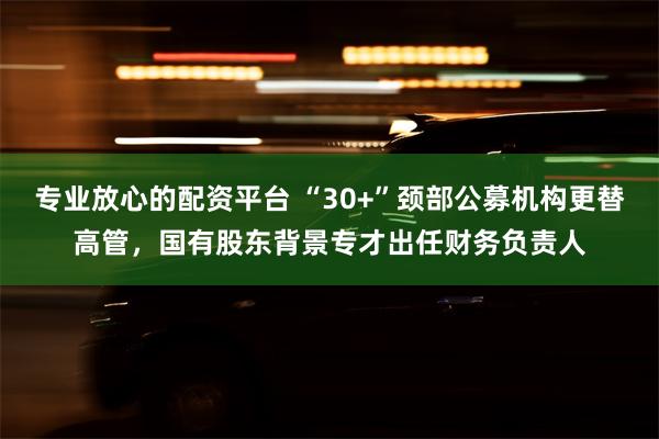 专业放心的配资平台 “30+”颈部公募机构更替高管，国有股东背景专才出任财务负责人