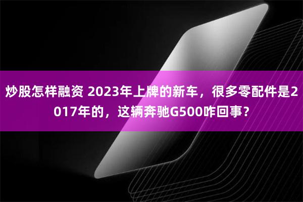 炒股怎样融资 2023年上牌的新车，很多零配件是2017年的，这辆奔驰G500咋回事？