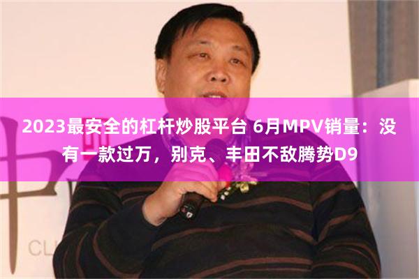 2023最安全的杠杆炒股平台 6月MPV销量：没有一款过万，别克、丰田不敌腾势D9