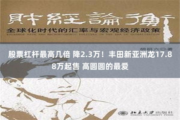 股票杠杆最高几倍 降2.3万！丰田新亚洲龙17.88万起售 高圆圆的最爱