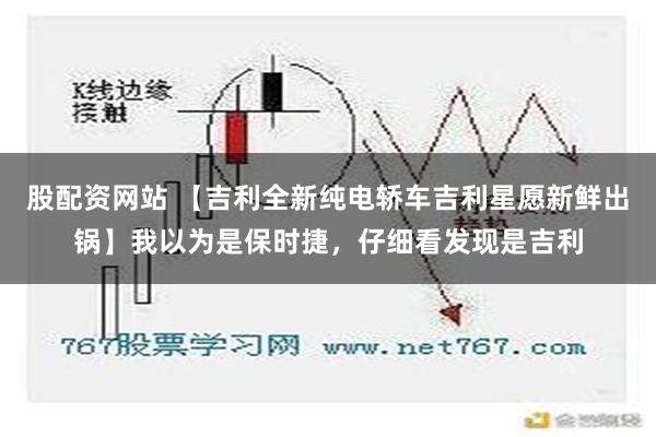 股配资网站 【吉利全新纯电轿车吉利星愿新鲜出锅】我以为是保时捷，仔细看发现是吉利