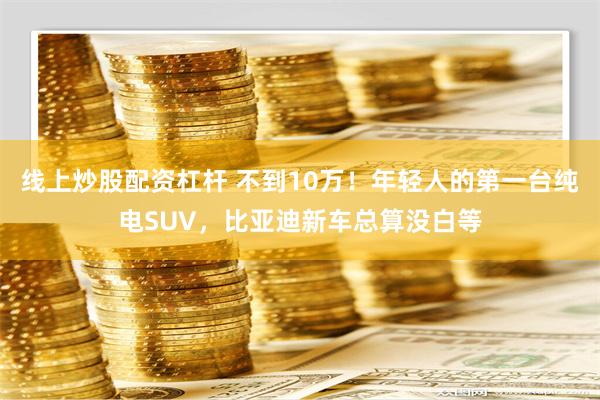 线上炒股配资杠杆 不到10万！年轻人的第一台纯电SUV，比亚迪新车总算没白等