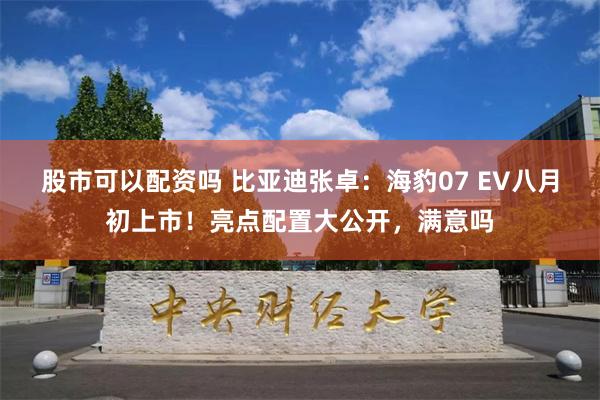 股市可以配资吗 比亚迪张卓：海豹07 EV八月初上市！亮点配置大公开，满意吗