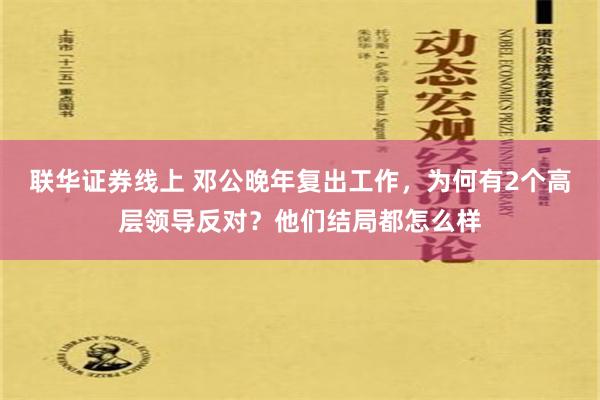 联华证券线上 邓公晚年复出工作，为何有2个高层领导反对？他们结局都怎么样