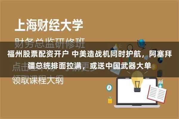 福州股票配资开户 中美造战机同时护航，阿塞拜疆总统排面拉满，或送中国武器大单