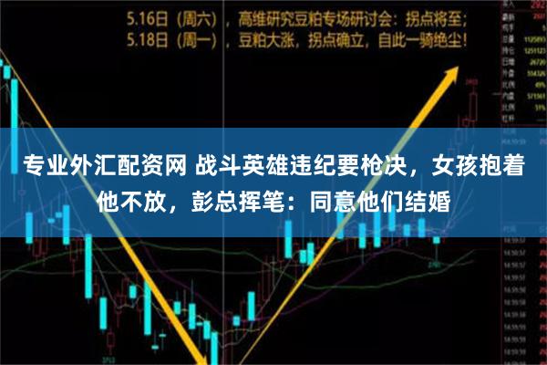 专业外汇配资网 战斗英雄违纪要枪决，女孩抱着他不放，彭总挥笔：同意他们结婚