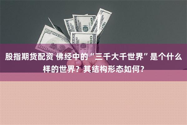 股指期货配资 佛经中的“三千大千世界”是个什么样的世界？其结构形态如何？