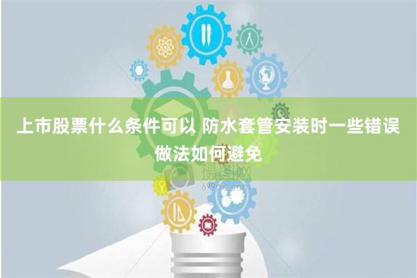 上市股票什么条件可以 防水套管安装时一些错误做法如何避免