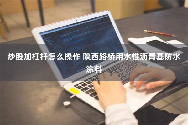 炒股加杠杆怎么操作 陕西路桥用水性沥青基防水涂料