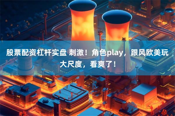 股票配资杠杆实盘 刺激！角色play，跟风欧美玩大尺度，看爽了！