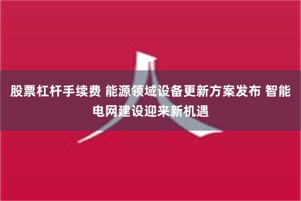 股票杠杆手续费 能源领域设备更新方案发布 智能电网建设迎来新机遇