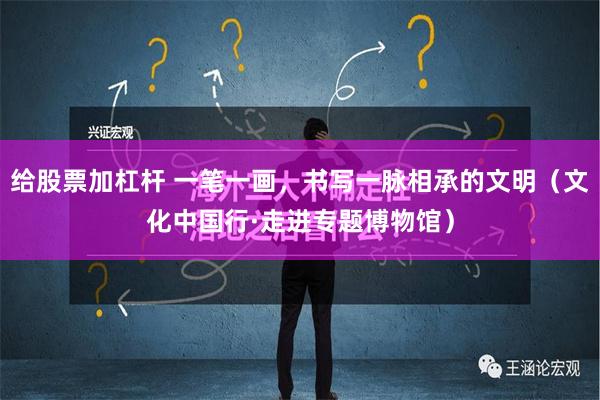 给股票加杠杆 一笔一画，书写一脉相承的文明（文化中国行·走进专题博物馆）