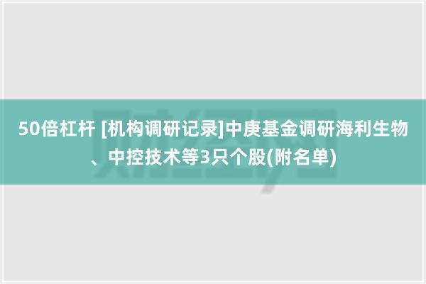 50倍杠杆 [机构调研记录]中庚基金调研海利生物、中控技术等3只个股(附名单)