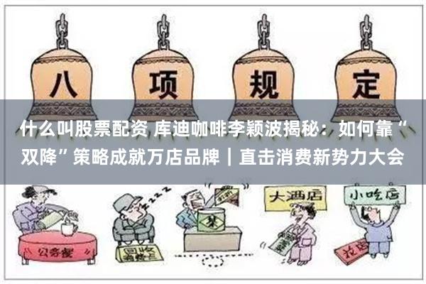 什么叫股票配资 库迪咖啡李颖波揭秘：如何靠“双降”策略成就万店品牌｜直击消费新势力大会