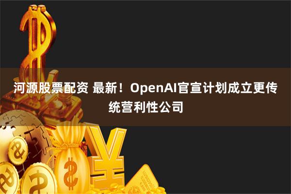 河源股票配资 最新！OpenAI官宣计划成立更传统营利性公司