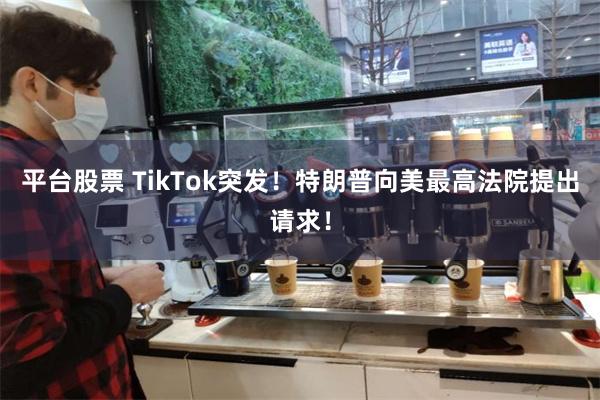 平台股票 TikTok突发！特朗普向美最高法院提出请求！