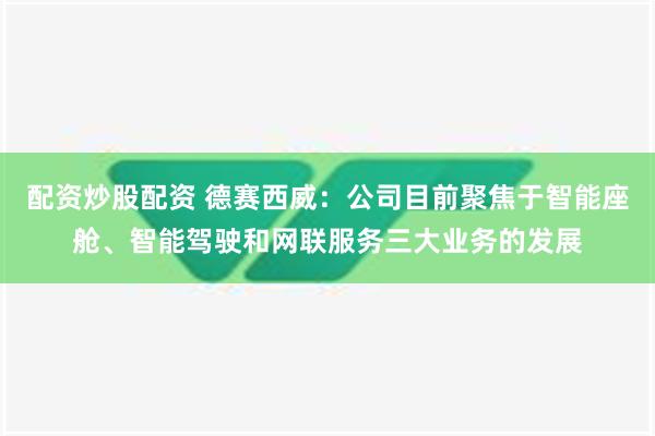 配资炒股配资 德赛西威：公司目前聚焦于智能座舱、智能驾驶和网联服务三大业务的发展