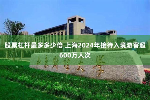 股票杠杆最多多少倍 上海2024年接待入境游客超600万人次