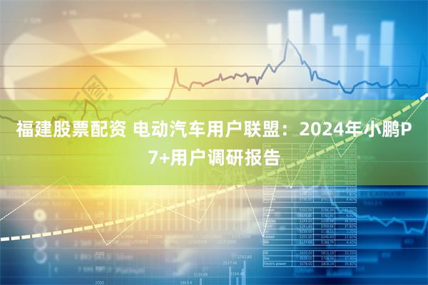 福建股票配资 电动汽车用户联盟：2024年小鹏P7+用户调研报告