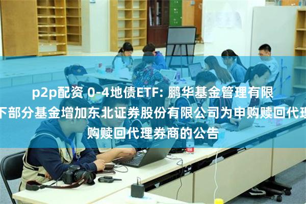 p2p配资 0-4地债ETF: 鹏华基金管理有限公司关于旗下部分基金增加东北证券股份有限公司为申购赎回代理券商的公告